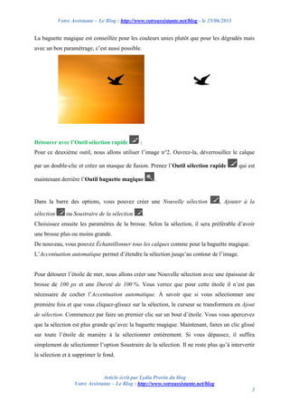 Votre Assistante – Le Blog : http://www.votreassistante.net/blog - le 25/06/2013
Article écrit par Lydia Provin du blog
Votre Assistante – Le Blog : http://www.votreassistante.net/blog
3
La baguette magique est conseillée pour les couleurs unies plutôt que pour les dégradés mais
avec un bon paramétrage, c’est aussi possible.
Détourer avec l’Outil sélection rapide :
Pour ce deuxième outil, nous allons utiliser l’image n°2. Ouvrez-la, déverrouillez le calque
par un double-clic et créez un masque de fusion. Prenez l’Outil sélection rapide qui est
maintenant derrière l’Outil baguette magique .
Dans la barre des options, vous pouvez créer une Nouvelle sélection , Ajouter à la
sélection ou Soustraire de la sélection .
Choisissez ensuite les paramètres de la brosse. Selon la sélection, il sera préférable d’avoir
une brosse plus ou moins grande.
De nouveau, vous pouvez Échantillonner tous les calques comme pour la baguette magique.
L’Accentuation automatique permet d’étendre la sélection jusqu’au contour de l’image.
Pour détourer l’étoile de mer, nous allons créer une Nouvelle sélection avec une épaisseur de
brosse de 100 px et une Dureté de 100 %. Vous verrez que pour cette étoile il n’est pas
nécessaire de cocher l’Accentuation automatique. À savoir que si vous sélectionner une
première fois et que vous cliquez-glissez sur la sélection, le curseur se transformera en Ajout
de sélection. Commencez par faire un premier clic sur un bout d’étoile. Vous vous apercevez
que la sélection est plus grande qu’avec la baguette magique. Maintenant, faites un clic glissé
sur toute l’étoile de manière à la sélectionner entièrement. Si vous dépassez, il suffira
simplement de sélectionner l’option Soustraire de la sélection. Il ne reste plus qu’à intervertir
la sélection et à supprimer le fond.
 