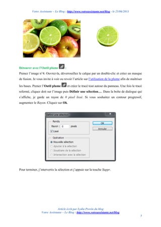 Votre Assistante – Le Blog : http://www.votreassistante.net/blog - le 25/06/2013
Article écrit par Lydia Provin du blog
Votre Assistante – Le Blog : http://www.votreassistante.net/blog
5
Détourer avec l’Outil plume :
Prenez l’image n°4. Ouvrez-la, déverrouillez le calque par un double-clic et créez un masque
de fusion. Je vous invite à voir ou revoir l’article sur l’utilisation de la plume afin de maîtriser
les bases. Prenez l’Outil plume et créez le tracé tout autour du panneau. Une fois le tracé
refermé, cliquez doit sur l’image puis Définir une sélection…. Dans la boîte de dialogue qui
s’affiche, je garde un rayon de 0 pixel lissé. Si vous souhaitez un contour progressif,
augmentez le Rayon. Cliquez sur Ok.
Pour terminer, j’intervertis la sélection et j’appuie sur la touche Suppr.
 