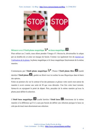 Votre Assistante – Le Blog : http://www.votreassistante.net/blog - le 25/06/2013
Article écrit par Lydia Provin du blog
Votre Assistante – Le Blog : http://www.votreassistante.net/blog
6
Détourer avec l’Outil plume magnétique ou lasso magnétique :
Pour utiliser ces 2 outils, nous allons prendre l’image n°5. Ouvrez-la, déverrouillez le calque
par un double-clic et créez un masque de fusion. Comme vus également lors du tutoriel sur
l’utilisation de la plume, la plume magnétique et le lasso magnétique fonctionnent de la même
manière.
Commençons par l’Outil plume magnétique . Prenez l’Outil plume libre (caché
derrière l’Outil plume ), gardez un Mode tracé et cochez la case Magnétique dans la barre
des options.
Faites un premier clic sur le contour d’un des panneaux et glissez votre souris tout autour de
manière à avoir comme une sorte de fil que vous déroulez. Une fois votre tracé terminé,
fermez-le en rejoignant le point de départ. Puis, procédez de la même manière qu’avec la
plume pour définir la sélection.
L’Outil lasso magnétique (caché derrière l’Outil lasso ) fonctionne de la même
manière à la différence qu’il n’y aura pas besoin de définir une sélection puisque le lasso ne
crée pas de tracé mais directement une sélection.
 