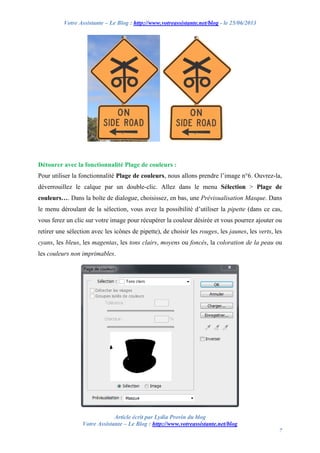 Votre Assistante – Le Blog : http://www.votreassistante.net/blog - le 25/06/2013
Article écrit par Lydia Provin du blog
Votre Assistante – Le Blog : http://www.votreassistante.net/blog
7
Détourer avec la fonctionnalité Plage de couleurs :
Pour utiliser la fonctionnalité Plage de couleurs, nous allons prendre l’image n°6. Ouvrez-la,
déverrouillez le calque par un double-clic. Allez dans le menu Sélection > Plage de
couleurs…. Dans la boîte de dialogue, choisissez, en bas, une Prévisualisation Masque. Dans
le menu déroulant de la sélection, vous avez la possibilité d’utiliser la pipette (dans ce cas,
vous ferez un clic sur votre image pour récupérer la couleur désirée et vous pourrez ajouter ou
retirer une sélection avec les icônes de pipette), de choisir les rouges, les jaunes, les verts, les
cyans, les bleus, les magentas, les tons clairs, moyens ou foncés, la coloration de la peau ou
les couleurs non imprimables.
 