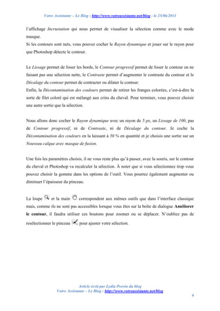 Votre Assistante – Le Blog : http://www.votreassistante.net/blog - le 25/06/2013
Article écrit par Lydia Provin du blog
Votre Assistante – Le Blog : http://www.votreassistante.net/blog
9
l’affichage Incrustation qui nous permet de visualiser la sélection comme avec le mode
masque.
Si les contours sont nets, vous pouvez cocher le Rayon dynamique et jouer sur le rayon pour
que Photoshop détecte le contour.
Le Lissage permet de lisser les bords, le Contour progressif permet de lisser le contour en ne
faisant pas une sélection nette, le Contraste permet d’augmenter le contraste du contour et le
Décalage du contour permet de contracter ou dilater le contour.
Enfin, la Décontamination des couleurs permet de retirer les franges colorées, c’est-à-dire la
sorte de filet coloré qui est mélangé aux crins du cheval. Pour terminer, vous pouvez choisir
une autre sortie que la sélection.
Nous allons donc cocher le Rayon dynamique avec un rayon de 5 px, un Lissage de 100, pas
de Contour progressif, ni de Contraste, ni de Décalage du contour. Je coche la
Décontamination des couleurs en la laissant à 50 % en quantité et je choisis une sortie sur un
Nouveau calque avec masque de fusion.
Une fois les paramètres choisis, il ne vous reste plus qu’à passer, avec la souris, sur le contour
du cheval et Photoshop va recalculer la sélection. À noter que si vous sélectionnez trop vous
pouvez choisir la gomme dans les options de l’outil. Vous pourrez également augmenter ou
diminuer l’épaisseur du pinceau.
La loupe et la main correspondent aux mêmes outils que dans l’interface classique
mais, comme ils ne sont pas accessibles lorsque vous êtes sur la boîte de dialogue Améliorer
le contour, il faudra utiliser ces boutons pour zoomer ou se déplacer. N’oubliez pas de
resélectionner le pinceau pour ajuster votre sélection.
 