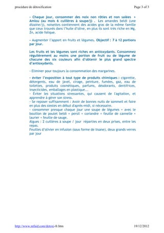 procédure de détoxification                                                      Page 3 of 3


          - Chaque jour, consommer des noix non rôties et non salées +
          Amlou (au mois 6 cuillères à soupe/j) . Les amandes beldi (une
          dizaine/j), noisettes contiennent des acides gras de la même famille
          que ceux trouvés dans l’huile d’olive, en plus ils sont très riche en Mg,
          Zn, acide folique.

          - Augmenter l’apport en fruits et légumes. Objectif : 7 à 12 portions
          par jour.

          Les fruits et les légumes sont riches en antioxydants. Consommez
          régulièrement au moins une portion de fruit ou de légume de
          chacune des six couleurs afin d’obtenir le plus grand spectre
          d’antioxydants.

          - Eliminer pour toujours la consommation des margarines.

          - éviter l’exposition à tout type de produits chimiques : cigarette,
          détergents, eau de javel, cirage, peinture, fumées, gaz, eau de
          toilettes, produits cosmétiques, parfums, déodorants, dentifrices,
          insecticides, emballages en plastique...
          - Éviter les situations stressantes, qui causent de l'agitation, et
          apprendre à gérer son stress.
          - Se reposer suffisamment : Avoir de bonnes nuits de sommeil et faire
          en plus des siestes en début d'après-midi, si nécessaire.
          - consommer presque chaque jour une soupe de légumes + avec le
          bouillon de poulet beldi + persil + coriandre + feuille de cannelle +
          laurier + feuille de sauge.
          Algues : 2 cuillères à soupe / jour réparties en deux prises, entre les
          repas.
          Feuilles d’olivier en infusion (sous forme de tisane), deux grands verres
          par jour




http://www.mfaid.com/detoxi-fr.htm                                               19/12/2012
 