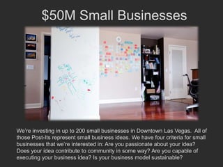 $50M Small Businesses




We’re investing in up to 200 small businesses in Downtown Las Vegas. All of
those Post-Its represent small business ideas. We have four criteria for small
businesses that we’re interested in: Are you passionate about your idea?
Does your idea contribute to community in some way? Are you capable of
executing your business idea? Is your business model sustainable?
 