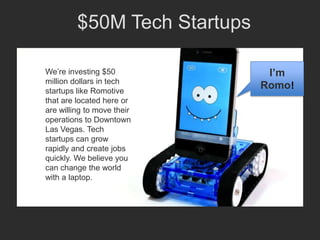 $50M Tech Startups

We’re investing $50            I’m
million dollars in tech
startups like Romotive
                              Romo!
that are located here or
are willing to move their
operations to Downtown
Las Vegas. Tech
startups can grow
rapidly and create jobs
quickly. We believe you
can change the world
with a laptop.
 
