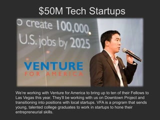 $50M Tech Startups




We’re working with Venture for America to bring up to ten of their Fellows to
Las Vegas this year. They’ll be working with us on Downtown Project and
transitioning into positions with local startups. VFA is a program that sends
young, talented college graduates to work in startups to hone their
entrepreneurial skills.
 
