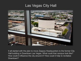 Las Vegas City Hall




It all started with the plan to move Zappos Headquarters to the former City
Hall building in Downtown Las Vegas. What could that campus look like?
How could it influence the city around it? How could it help to revitalize
Downtown?
 