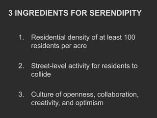 3 INGREDIENTS FOR SERENDIPITY


  1. Residential density of at least 100
     residents per acre

  2. Street-level activity for residents to
     collide

  3. Culture of openness, collaboration,
     creativity, and optimism
 