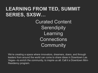 LEARNING FROM TED, SUMMIT
SERIES, SXSW…
           Curated Content
             Serendipity
              Learning
            Connections
             Community
We’re creating a space where innovators, dreamers, doers, and through
leaders from around the world can come to share ideas in Downtown Las
Vegas—to enrich the community, to inspire us all. Call it a Downtown Mini-
Residency program.
 