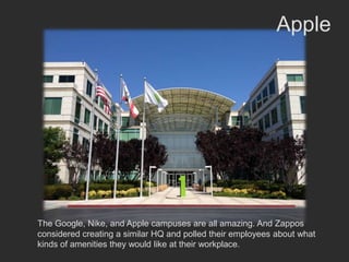 Apple




The Google, Nike, and Apple campuses are all amazing. And Zappos
considered creating a similar HQ and polled their employees about what
kinds of amenities they would like at their workplace.
 