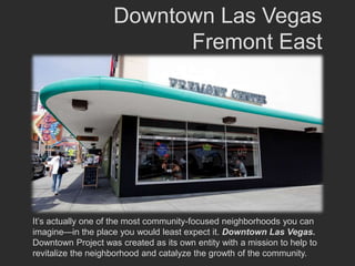 Downtown Las Vegas
                          Fremont East




It’s actually one of the most community-focused neighborhoods you can
imagine—in the place you would least expect it. Downtown Las Vegas.
Downtown Project was created as its own entity with a mission to help to
revitalize the neighborhood and catalyze the growth of the community.
 