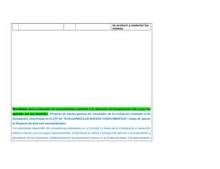 de producir y sustentar los 
mismos. 
Resultados de la evaluación de conocimientos posterior a la ejecución del proyecto de aula y que fue 
aplicada por los docentes. (Presente de manera general los resultados de la evaluación realizada a los 
estudiantes, presentada en el DTP en “EVALUANDO LOS NUEVOS CONOCIMIENTOS”, luego de aplicar 
el Proyecto de Aula con los estudiantes) 
Los estudiantes desarrollan las competencias planteadas en un principio, a través de la investigación e interacción 
dada en internet y en los juegos respectivamente, el estudiante se motiva y entrega más atención a la presentación y 
apropiación de los contenidos, fortaleciéndose en la comprensión lectora, en la síntesis de ideas, y la argumentación 
 
