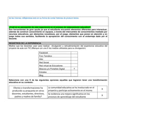 de las mismas, reflejándose esto en su forma de contar historias de producir textos. 
¿Cuál es su percepción de esta experiencia en el proceso de mejoramiento educativo? 
Son herramientas de gran ayuda ya que el estudiante encuentra elementos diferentes para interactuar, 
además de construir conocimiento en equipos, a través del intercambio de conocimientos mediado por 
recursos educativos, por elementos novedosos, por el juego, elementos que ponen en atención y en 
juego todos sus sentidos, facilitando la apropiación del conocimiento con el andamiaje dado por el 
docente. 
REGISTROS DE LA EXPERIENCIA 
Medios que los docentes usan para realizar divulgación y retroalimentación del experiencia educativa del 
proyecto de aula con TIC:(Marque con una X los medios utilizados para su divulgación) 
Facebook 
Foro Temático 
Wiki 
Red Social 
Red virtual de Educadores 
Bitacora y/o Portafolio Digital x 
Eduteka 
Blog 
Seleccione con una X de las siguientes opciones aquellas que lograron tener una transformación 
educativa en su contexto: 
Efectos o transformaciones ha 
producido su propuesta en otros 
docentes, estudiantes, directivos, 
padres y madres de familia? 
La comunidad educativa se ha involucrado en el 
proyecto y participa activamente en el mismo 
X 
Se evidencia una mejora significativa en los 
procesos de aprendizaje del estudiante 
X 
 