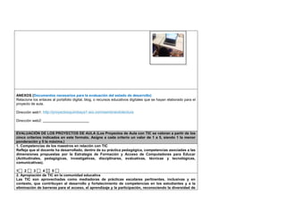 ANEXOS (Documentos necesarios para la evaluación del estado de desarrollo) 
Relacione los enlaces al portafolio digital, blog, o recursos educativos digitales que se hayan elaborado para el 
proyecto de aula. 
Dirección web1: http://proyectosquimbaya1.wix.com/sembrandolectura 
Dirección web2: _______________________ 
EVALUACIÓN DE LOS PROYECTOS DE AULA (Los Proyectos de Aula con TIC se valoran a partir de los 
cinco criterios indicados en este formato. Asigne a cada criterio un valor de 1 a 5, siendo 1 la menor 
ponderación y 5 la máxima.) 
1. Competencias de los maestros en relación con TIC 
Refleja que el docente ha desarrollado, dentro de su práctica pedagógica, competencias asociadas a las 
dimensiones propuestas por la Estrategia de Formación y Acceso de Computadores para Educar 
(Actitudinales, pedagógicas, investigativas, disciplinares, evaluativas, técnicas y tecnológicas, 
comunicativas). 
1 2 3 4 5 
2. Apropiación de TIC en la comunidad educativa 
Las TIC son aprovechadas como mediadoras de prácticas escolares pertinentes, inclusivas y en 
contexto, que contribuyen al desarrollo y fortalecimiento de competencias en los estudiantes y a la 
eliminación de barreras para el acceso, el aprendizaje y la participación, reconociendo la diversidad de 
 