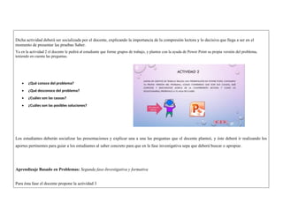 Dicha actividad deberá ser socializada por el docente, explicando la importancia de la compresión lectora y lo decisiva que llega a ser en el 
momento de presentar las pruebas Saber. 
Ya en la actividad 2 el docente le pedirá al estudiante que forme grupos de trabajo, y plantee con la ayuda de Power Point su propia versión del problema, 
teniendo en cuenta las preguntas. 
 ¿Qué conoce del problema? 
 ¿Qué desconoce del problema? 
 ¿Cuáles son las causas? 
 ¿Cuáles son las posibles soluciones? 
Los estudiantes deberán socializar las presentaciones y explicar una a una las preguntas que el docente planteó, y éste deberá ir realizando los 
aportes pertinentes para guiar a los estudiantes al saber concreto para que en la fase investigativa sepa que deberá buscar o apropiar. 
Aprendizaje Basado en Problemas: Segunda fase-Investigativa y formativa 
Para ésta fase el docente propone la actividad 3 
 