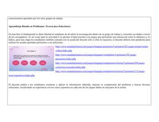 conocimientos aportados por los otros grupos de trabajo. 
Aprendizaje Basado en Problemas: Tercera fase-Soluciónica 
En ésta fase lo fundamental es darle libertad al estudiante de dividirse la investigación dentro de su grupo de trabajo y consultar sus dudas a través 
de los navegadores. Es así como para la actividad 4 se aportan 4 hipervínculos con juegos que permitirán una interacción entre lo dinámico y lo 
lúdico, para ésta etapa los estudiantes también contarán con la ayuda del docente sólo si ellos la requieren, el docente deberá estar pendiente para 
realizar las ayudas ajustadas pertinentes a sus peticiones. 
http://www.mundoprimaria.com/juegos/lenguaje/gramatica/5-primaria/262-juego-tiempo-modo-verbos/ 
index.php 
http://www.mundoprimaria.com/juegos/lenguaje/vocabulario/5-primaria/242-juego-paronimos/ 
index.php 
http://www.mundoprimaria.com/juegos/lenguaje/comprension-lectora/5-primaria/209-juego-conectores- 
textuales/index.php 
http://www.mundoprimaria.com/juegos/lenguaje/comprension-lectora/5-primaria/212-juego-texto- 
expositivo/index.php 
El docente pedirá a los estudiantes examinar y aplicar la información obtenida, mejorar su comprensión del problema y buscar diversas 
soluciones, socializando su experiencia con los casos expuestos en cada uno de los juegos dados en esta parte de la sesión. 
 