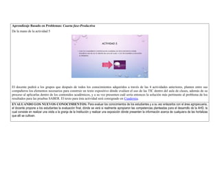 Aprendizaje Basado en Problemas: Cuarta fase-Productiva 
De la mano de la actividad 5 
El docente pedirá a los grupos que después de todos los conocimientos adquiridos a través de las 4 actividades anteriores, planten entre sus 
compañeros los elementos necesarios para construir un texto expositivo dónde evalúen el uso de las TIC dentro del aula de clases, además de su 
proceso al aplicarlas dentro de los contenidos académicos, y a su vez presenten cuál sería entonces la solución más pertinente al problema de los 
resultados para las pruebas SABER. El texto para ésta actividad será consignado en Cuadernia. 
EVALUANDO LOS NUEVOS CONOCIMIENTOS: Para evaluar los conocimientos de los estudiantes y a su vez enlazarlos con el área agropecuaria, 
el docente propone a los estudiantes la evaluación final, dónde se verá si realmente apropiaron las competencias planteadas para el desarrollo de la AHD, la 
cual consiste en realizar una visita a la granja de la Institución y realizar una exposición dónde presenten la información acerca de cualquiera de las hortalizas 
que allí se cultivan. 
 