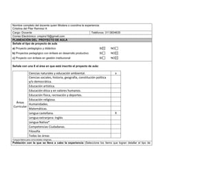 Nombre completo del docente quien Modera o coordina la experiencia: 
Criistina del Pilar Ramirez A 
Cargo: Docente Teléfonos: 3113834635 
Correo Electrónico: crispira19@gmail.com 
PLANEACIÓN DEL PROYECTO DE AULA 
Señale el tipo de proyecto de aula 
a) Proyecto pedagógico y didáctico SI NO 
b) Proyectos pedagógico con énfasis en desarrollo productivo SI NO 
c) Proyecto con énfasis en gestión institucional SI NO 
Señale con una X el área en que está inscrito el proyecto de aula: 
Áreas 
Curricular 
Ciencias naturales y educación ambiental. x 
Ciencias sociales, historia, geografía, constitución política 
y/o democrática. 
Educación artística. 
Educación ética y en valores humanos. 
Educación física, recreación y deportes. 
Educación religiosa. 
Humanidades. 
Matemáticas. 
Lengua castellana. X 
Lengua extranjera: Inglés 
Lengua Nativa* 
Competencias Ciudadanas. 
Filosofía 
Todas las áreas 
*Lengua Nativa para comunidades indígenas. 
Población con la que se lleva a cabo la experiencia (Seleccione los ítems que logran detallar el tipo de 
 