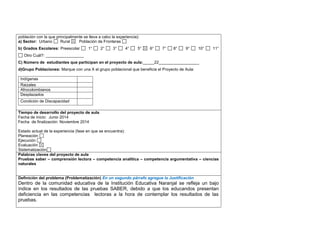 población con la que principalmente se lleva a cabo la experiencia): 
a) Sector: Urbano Rural Población de Fronteras 
b) Grados Escolares: Preescolar 1° 2° 3° 4° 5° 6° 7° 8° 9° 10° 11° 
Otro Cuál?: _________________ 
C) Número de estudiantes que participan en el proyecto de aula:_____22__________________ 
d)Grupo Poblaciones: Marque con una X el grupo poblacional que beneficia el Proyecto de Aula: 
Indígenas 
Raizales 
Afrocolombianos 
Desplazados 
Condición de Discapacidad 
,.,. 
Tiempo de desarrollo del proyecto de aula 
Fecha de inicio: Junio 2014 
Fecha de finalización: Noviembre 2014 
Estado actual de la experiencia (fase en que se encuentra): 
Planeación 
Ejecución 
Evaluación 
Sistematización 
Palabras claves del proyecto de aula 
Pruebas saber – comprensión lectora – competencia analítica – competencia argumentativa – ciencias 
naturales 
Definición del problema (Problematización) En un segundo párrafo agregue la Justificación 
Dentro de la comunidad educativa de la Institución Educativa Naranjal se refleja un bajo 
índice en los resultados de las pruebas SABER, debido a que los educandos presentan 
deficiencia en las competencias lectoras a la hora de contemplar los resultados de las 
pruebas. 
 