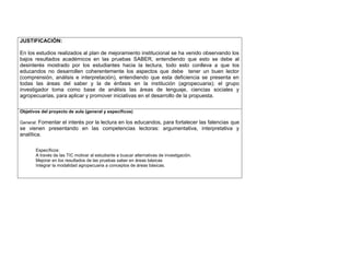 JUSTIFICACIÓN: 
En los estudios realizados al plan de mejoramiento institucional se ha venido observando los 
bajos resultados académicos en las pruebas SABER, entendiendo que esto se debe al 
desinterés mostrado por los estudiantes hacia la lectura, todo esto conlleva a que los 
educandos no desarrollen coherentemente los aspectos que debe tener un buen lector 
(comprensión, análisis e interpretación), entendiendo que esta deficiencia se presenta en 
todas las áreas del saber y la de énfasis en la institución (agropecuaria); el grupo 
investigador toma como base de análisis las áreas de lenguaje, ciencias sociales y 
agropecuarias, para aplicar y promover iniciativas en el desarrollo de la propuesta. 
Objetivos del proyecto de aula (general y específicos) 
General: Fomentar el interés por la lectura en los educandos, para fortalecer las falencias que 
se vienen presentando en las competencias lectoras: argumentativa, interpretativa y 
analítica. 
Específicos: 
A través de las TIC motivar al estudiante a buscar alternativas de investigación. 
Mejorar en los resultados de las pruebas saber en áreas básicas 
Integrar la modalidad agropecuaria a conceptos de áreas básicas. 
 