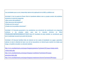 Las actividades que se van a desarrollar dentro de la aplicación de la AHD, se definen así: 
Actividad 2: Con la ayuda de Power Point el estudiante deberá crear su propia versión del problema, 
teniendo en cuenta las preguntas. 
¿Qué conoce del problema? 
¿Qué desconoce del problema? 
¿Cuáles son las causas? 
¿Cuáles son las posibles soluciones? 
Actividad 3. El docente presentará a los estudiantes una simulación de cuestionario con preguntas 
similares a las pruebas saber, para que lo resuelva (Archivo en Word 
PRUEBASDECOMPRENSIÓNDELECTURA5°.docx) El resultado de éstas también se socializarán para 
dar el andamiaje necesario por parte del docente. 
Actividad 4. El docente facilitará links de internet con los cuales el estudiante va a jugar y aprender, 
además le dará la libertad de hacer uso de los buscadores en internet para resolver las dudas que 
tenga, y le pedirá consultar a su docente también. 
http://www.mundoprimaria.com/juegos/lenguaje/gramatica/5-primaria/262-juego-tiempo-modo-verbos/ 
index.php 
http://www.mundoprimaria.com/juegos/lenguaje/vocabulario/5-primaria/242-juego-paronimos/ 
index.php 
http://www.mundoprimaria.com/juegos/lenguaje/comprension-lectora/5-primaria/209-juego- 
 