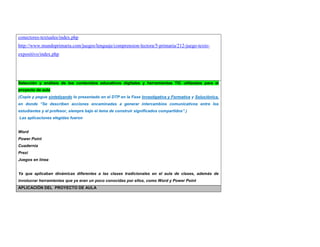 conectores-textuales/index.php 
http://www.mundoprimaria.com/juegos/lenguaje/comprension-lectora/5-primaria/212-juego-texto-expositivo/ 
index.php 
Selección y análisis de los contenidos educativos digitales y herramientas TIC utilizadas para el 
proyecto de aula 
(Copie y pegue sintetizando lo presentado en el DTP en la Fase Investigativa y Formativa y Soluciónica, 
en donde “Se describen acciones encaminadas a generar intercambios comunicativos entre los 
estudiantes y el profesor, siempre bajo el lema de construir significados compartidos”.) 
Las aplicaciones elegidas fueron 
Word 
Power Point 
Cuadernia 
Prezi 
Juegos en línea 
Ya que aplicaban dinámicas diferentes a las clases tradicionales en el aula de clases, además de 
involucrar herramientas que ya eran un poco conocidas por ellos, como Word y Power Point 
APLICACIÓN DEL PROYECTO DE AULA 
 