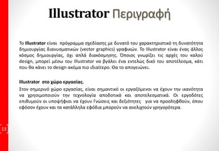 7η Εκπαιδευτική Συνάντηση:
• Μάθημα 25: Προσαρμογή κειμένου στην διαδρομή
Πρακτική Εφαρμογή με 6 Ασκήσεις
• Μάθημα 26: Αναδίπλωση κειμένου
Πρακτική Εφαρμογή με 2 Ασκήσεις
• Μάθημα 27: Ορθογραφικός και γραμματικός έλεγχος
Πρακτική Εφαρμογή με 1 Άσκηση
• Μάθημα 28: Εφέ κειμένου
Πρακτική Εφαρμογή με 2 Ασκήσεις
• Μάθημα 29: Ανάμιξη αντικειμένων
Πρακτική Εφαρμογή με 1 Άσκηση
6η Εκπαιδευτική Συνάντηση:
• Μάθημα 30: Αλληλεπιδραστικών Ισοϋψών
Πρακτική Εφαρμογή με 1 Άσκηση
• Μάθημα 31: Εργαλεία παραμόρφωσης
Πρακτική Εφαρμογή με 3 Ασκήσεις
• Μάθημα 32: Εργαλείο μορφοποιητών
Πρακτική Εφαρμογή με 1 Άσκηση
• Μάθημα 33: Εισαγωγή συμβόλων
Πρακτική Εφαρμογή με 1 Άσκηση
• Μάθημα 34: Δημιουργία Συμβόλων
Πρακτική Εφαρμογή με 1 Άσκηση
• Μάθημα 35: Δημιουργία συμβόλων βιβλιοθήκης
Πρακτική Εφαρμογή με 1 Άσκηση
7η Εκπαιδευτική Συνάντηση:
• Μάθημα 36: Στοίβαξη Αντικειμένων
Πρακτική Εφαρμογή με 1 Άσκηση
• Μάθημα 37: Στρώσεις
Πρακτική Εφαρμογή με 4 Ασκήσεις
• Μάθημα 38: Πρότυπο στρώσεις
Πρακτική Εφαρμογή με 4 Ασκήσεις
• Μάθημα 39: Power Clip
Πρακτική Εφαρμογή με 1 Άσκηση
• Μάθημα 40: Φακοί Corel
Πρακτική Εφαρμογή με 1 Άσκηση
• Μάθημα 41: Εκτύπωση
Πρακτική Εφαρμογή με 4 Ασκήσεις
8η Εκπαιδευτική Συνάντηση:
• Επαναληπτικό Τεστ με 10 ερωτήματα
• Επαναληπτικό Τεστ με 14 ερωτήματα
• Επαναληπτικό Τεστ με 13 ερωτήματα
9η Εκπαιδευτική Συνάντηση:
• Επαναληπτικό Τεστ με 18 ερωτήματα
• Επαναληπτικό Τεστ με 19 ερωτήματα
• Επαναληπτικό Τεστ με 19 ερωτήματα
• 10η Εκπαιδευτική Συνάντηση:
• Επαναληπτικό Τεστ με 18 ερωτήματα
• Επαναληπτικό Τεστ με 42 ερωτήματα
11η Εκπαιδευτική Συνάντηση:
• Εργασία, με προτεινόμενη θεματολογία από τον
Εκπαιδευόμενο
12η Εκπαιδευτική Συνάντηση:
• Εργασία, με προτεινόμενη θεματολογία από τον
Εκπαιδευόμενο για την Πιστοποίηση Ε.Ο.Π.Π.Ε.Π
13
13η: Ολοκλήρωση εργασίας που οδηγεί στην
Πιστοποίηση Ε.Ο.Π.Π.Ε.Π
Σύνολο Ασκήσεων της
Εκπαιδευτικής ύλης: 125
Σύνολο Ασκήσεων Μαθημάτων :
117
Επαναληπτικές Ασκήσεις - Test: 8
 