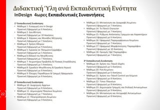 InDesign Περιγραφή
Το InDesign είναι Πρόγραμμα Σελιδοποίησης, συνδυάζει πολλά εργαλεία άλλων
γραφιστικών προγραμμάτων όπως τα εργαλεία του Photoshop και του Illustrator.
InDesign στο χώρο εργασίας.
Στον σημερινό χώρο εργασίας, είναι σημαντικό οι εργαζόμενοι να έχουν την ικανότητα
να χρησιμοποιούν την τεχνολογία αποδοτικά και αποτελεσματικά. Οι εργοδότες
επιθυμούν οι υποψήφιοι να έχουν Γνώσεις και δεξιότητες για να προσληφθούν, όπου
εφόσον έχουν και τα κατάλληλα εφόδια μπορούν να ανελιχτούν γρηγορότερα.
22
 