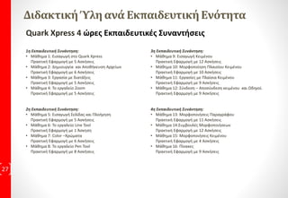 QuarkXpress Περιγραφή
Το QuarkXpress είναι Πρόγραμμα Σελιδοποίησης, συνδυάζει πολλά εργαλεία άλλων
γραφιστικών προγραμμάτων όπως τα εργαλεία του Photoshop και του Illustrator, Εμείς
μαθαίνουμε να στήνουμε περιοδικό. Δεν απαιτούνται ειδικές γνώσεις για την
παρακολούθηση των μαθημάτων, είναι Επαγγελματική δεξιότητα που μαθαίνεται.
Quark XPress στο χώρο εργασίας.
Στον σημερινό χώρο εργασίας, είναι σημαντικό οι εργαζόμενοι να έχουν την ικανότητα
να χρησιμοποιούν την τεχνολογία αποδοτικά και αποτελεσματικά. Οι εργοδότες
επιθυμούν οι υποψήφιοι να έχουν Γνώσεις και δεξιότητες για να προσληφθούν, όπου
εφόσον έχουν και τα κατάλληλα εφόδια μπορούν να ανελιχτούν γρηγορότερα.
27
 