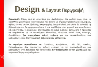 ΔιδακτικήΎλη ανά ΕκπαιδευτικήΕνότητα
32
3η Εκπαιδευτική Συνάντηση:
• Μάθημα 20: Δημιουργώντας ένα λογότυπο
Πρακτική Εφαρμογή με 2 Ασκήσεις
• Μάθημα 21: Δημιουργώντας ένα Newsletter
Πρακτική Εφαρμογή με 2Ασκήσεις
• Μάθημα 22: Δημιουργώντας ένα Φυλλάδιο
Πρακτική Εφαρμογή με 2 Ασκήσεις
• Μάθημα 23: Δημιουργώντας ένα Περιοδικό
Πρακτική Εφαρμογή με 2 Ασκήσεις
• Μάθημα 24: Δημιουργώντας μια Αφίσα
Πρακτική Εφαρμογή με 2 Ασκήσεις
• Μάθημα 25: Δημιουργώντας μια Έντυπη Διαφήμιση
Πρακτική Εφαρμογή με 2 Ασκήσεις
• Μάθημα 26: Δημιουργώντας Συσκευασίες & Ετικέτες
Πρακτική Εφαρμογή με 2 Ασκήσεις
• Μάθημα 27: Λίγα λόγια για τις αρχικές σελίδες
Πρακτική Εφαρμογή με 1 Άσκηση
• Μάθημα 28: Παρουσίαση της δουλειάς σας
Πρακτική Εφαρμογή με 1 Άσκηση
6η: Τελική Εξέταση που οδηγεί στην
Πιστοποίηση Ε.Ο.Π.Π.Ε.Π
4η Εκπαιδευτική Συνάντηση:
Εργασία, με προτεινόμενη θεματολογία από τον Εκπαιδευόμενο
5η Εκπαιδευτική Συνάντηση:
Εργασία, με προτεινόμενη θεματολογία από τον Εκπαιδευόμενο
 