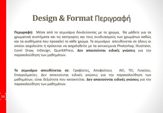 ΔιδακτικήΎλη ανά ΕκπαιδευτικήΕνότητα
34
Design & Layout 4ώρες Εκπαιδευτικές Συναντήσεις
1η Εκπαιδευτική Συνάντηση:
• Μάθημα 1: Εισαγωγή Design & Format
Πρακτική Εφαρμογή με 4 Ασκήσεις
• Μάθημα 2: Κασέ
Πρακτική Εφαρμογή με 4 Ασκήσεις
• Μάθημα 3: Εργασία με σελίδες
Πρακτική Εφαρμογή με 3 Ασκήσεις
• Μάθημα 4: Χρυσή Τομή & Ακολουθία Fibonacci
Πρακτική Εφαρμογή με 4 Ασκήσεις
• Μάθημα 5: Συμμετρικό Πλέγμα
Πρακτική Εφαρμογή με 3 Ασκήσεις
• Μάθημα 6: Συμμετρικές Παραλλαγές
Πρακτική Εφαρμογή με 4 Ασκήσεις
• Μάθημα 7: Συμμετρικό Πλέγμα με στήλες
Πρακτική Εφαρμογή με 6 Ασκήσεις
2η Εκπαιδευτική Συνάντηση:
• Μάθημα 8: Συμμετρικό Πλέγμα με μονάδες
Πρακτική Εφαρμογή με 3 Ασκήσεις
• Μάθημα 9: Ασυμμετρικό Πλέγμα
Πρακτική Εφαρμογή με 5 Ασκήσεις
• Μάθημα 10: Πλέγμα & Πλέγμα Γραμμής Βάσης
Πρακτική Εφαρμογή με 3 Ασκήσεις
• Μάθημα 11: Εικόνες
Πρακτική Εφαρμογή με 4 Ασκήσεις
• Μάθημα 12: Στοίχιση
Πρακτική Εφαρμογή με 3 Ασκήσεις
• Μάθημα 13: Συλλαβισμός & Πλήρης Στοίχιση
Πρακτική Εφαρμογή με 3 Ασκήσεις
3η Εκπαιδευτική Συνάντηση:
• Μάθημα 14: Ιεραρχία & Διάταξη
Πρακτική Εφαρμογή με 3 Ασκήσεις
• Μάθημα 15: Λειτουργικότητα
Πρακτική Εφαρμογή με 3 Ασκήσεις
• Μάθημα 16: Βιβλιοδεσία
Πρακτική Εφαρμογή με 4 Ασκήσεις
• Μάθημα 17: Κλίμακα & Προσανατολισμός
Πρακτική Εφαρμογή με 2 Ασκήσεις
• Μάθημα 18: Διαχωρισμός Σελίδας & Οργάνωση
Πρακτική Εφαρμογή με 2 Ασκήσεις
• Μάθημα 19: Επιλογή Χαρτιού
Πρακτική Εφαρμογή με 6 Ασκήσεις
4η Εκπαιδευτική Συνάντηση:
Εργασία, με προτεινόμενη θεματολογία από τον Εκπαιδευόμενο
5η Εκπαιδευτική Συνάντηση:
Εργασία, με προτεινόμενη θεματολογία από τον Εκπαιδευόμενο
6η: Τελική Εξέταση που οδηγεί στην
Πιστοποίηση Ε.Ο.Π.Π.Ε.Π
 