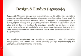 ΔιδακτικήΎλη ανά ΕκπαιδευτικήΕνότητα
36
Design & Format 4ώρες Εκπαιδευτικές Συναντήσεις
1η Εκπαιδευτική Συνάντηση:
• Μάθημα 1: Εισαγωγή
Πρακτική Εφαρμογή με 3 Ασκήσεις
• Μάθημα 2: Οι Συμβολισμοί των χρωμάτων
Πρακτική Εφαρμογή με 4 Ασκήσεις
• Μάθημα 3: Ορολογία
Πρακτική Εφαρμογή με 5 Ασκήσεις
• Μάθημα 4: Ο Χρωματικός Τροχός
Πρακτική Εφαρμογή με 5 Ασκήσεις
2η Εκπαιδευτική Συνάντηση:
• Μάθημα 5: Χρωματικά Συστήματα
Πρακτική Εφαρμογή με 5 Ασκήσεις
• Μάθημα 6: Ειδικά Χρώματα
Πρακτική Εφαρμογή με 4 Ασκήσεις
• Μάθημα 7: Δουλεύοντας με το χρώμα
Πρακτική Εφαρμογή με 3 Ασκήσεις
• Μάθημα 8: Είδη Χαρτιού
Πρακτική Εφαρμογή με 4 Ασκήσεις
3η Εκπαιδευτική Συνάντηση:
• Μάθημα 9: Επίπεδα Χρωμάτων & Λεπτομέρειες
Πρακτική Εφαρμογή με 5 Ασκήσεις
• Μάθημα 10: Δίνοντας χρώμα στις εικόνες
Πρακτική Εφαρμογή με 7 Ασκήσεις
• Μάθημα 11: Διαβάθμιση & Χρωματικό Υπόστρωμα
Πρακτική Εφαρμογή με 4 Ασκήσεις
• Μάθημα 12: Χρώματα, Συναισθήματα & Συμβολισμοί
Πρακτική Εφαρμογή με 4 Ασκήσεις
• Μάθημα 13: Εφέ Χρωμάτων
Πρακτική Εφαρμογή με 5 Ασκήσεις
4η Εκπαιδευτική Συνάντηση:
Εργασία, με προτεινόμενη θεματολογία από τον Εκπαιδευόμενο
5η Εκπαιδευτική Συνάντηση:
Εργασία, με προτεινόμενη θεματολογία από τον Εκπαιδευόμενο
7η: Τελική Εξέταση που οδηγεί στην
Πιστοποίηση Ε.Ο.Π.Π.Ε.Π
 