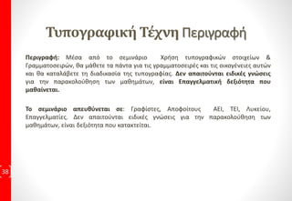 ΔιδακτικήΎλη ανά ΕκπαιδευτικήΕνότητα
38
Design & Εικόνα 4ώρες Εκπαιδευτικές Συναντήσεις
1η Εκπαιδευτική Συνάντηση:
• Μάθημα 1: Εισαγωγή
Πρακτική Εφαρμογή με 5 Ασκήσεις
• Μάθημα 2: Ανάλυση Εικόνας
Πρακτική Εφαρμογή με 5 Ασκήσεις
• Μάθημα 3: CMYK & RGB
Πρακτική Εφαρμογή με 5 Ασκήσεις
• Μάθημα 4: Bitmaps & Vectors
Πρακτική Εφαρμογή με 4 Ασκήσεις
2η Εκπαιδευτική Συνάντηση:
• Μάθημα 5: Διαχωρισμοί Τετραχρωμία
Πρακτική Εφαρμογή με 5 Ασκήσεις
• Μάθημα 6: Τονικές Εικόνες
Πρακτική Εφαρμογή με 5 Ασκήσεις
• Μάθημα 7: Δίνοντας Τιμές
Πρακτική Εφαρμογή με 4 Ασκήσεις
• Μάθημα 8: Τεχνικές
Πρακτική Εφαρμογή με 6 Ασκήσεις
• Μάθημα 9: Φίλτρα
Πρακτική Εφαρμογή με 4 Ασκήσεις
3η Εκπαιδευτική Συνάντηση:
• Μάθημα 10: Η Σημασία των Εικόνων
Πρακτική Εφαρμογή με 5 Ασκήσεις
• Μάθημα 11: Η Σημασία των Εικόνων (Μέρος 2ο)
Πρακτική Εφαρμογή με 6 Ασκήσεις
• Μάθημα 12: Η Χρήση των Εικόνων
Πρακτική Εφαρμογή με 5 Ασκήσεις
• Μάθημα 13: Η Χρήση των Εικόνων (Μέρος 2ο)
Πρακτική Εφαρμογή με 7 Ασκήσεις
• Μάθημα 14: Εικονίδια – Σύμβολα -Ιδεογράμματα – Φωτογράμματα
Πρακτική Εφαρμογή με 4 Ασκήσεις
4η Εκπαιδευτική Συνάντηση:
Εργασία, με προτεινόμενη θεματολογία από τον Εκπαιδευόμενο
5η Εκπαιδευτική Συνάντηση:
Εργασία, με προτεινόμενη θεματολογία από τον Εκπαιδευόμενο
6η: Τελική Εξέταση που οδηγεί στην
Πιστοποίηση Ε.Ο.Π.Π.Ε.Π
 