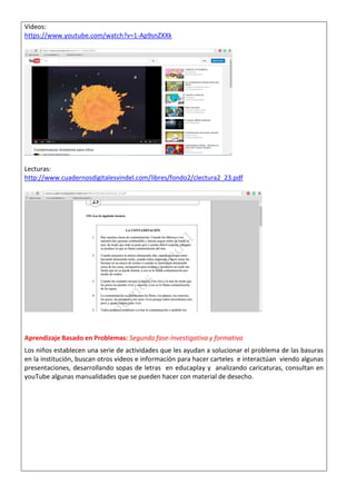 Videos: https://www.youtube.com/watch?v=1-Ap9snZXXk 
Lecturas: http://www.cuadernosdigitalesvindel.com/libres/fondo2/clectura2_23.pdf 
Aprendizaje Basado en Problemas: Segunda fase-Investigativa y formativa Los niños establecen una serie de actividades que les ayudan a solucionar el problema de las basuras en la institución, buscan otros videos e información para hacer carteles e interactúan viendo algunas presentaciones, desarrollando sopas de letras en educaplay y analizando caricaturas, consultan en youTube algunas manualidades que se pueden hacer con material de desecho.  