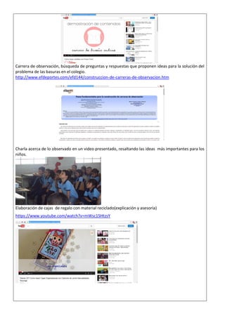 Carrera de observación, búsqueda de preguntas y respuestas que proponen ideas para la solución del problema de las basuras en el colegio. http://www.efdeportes.com/efd144/construccion-de-carreras-de-observacion.htm 
Charla acerca de lo observado en un video presentado, resaltando las ideas más importantes para los niños. 
Elaboración de cajas de regalo con material reciclado(explicación y asesoría) https://www.youtube.com/watch?v=mWsc1SHtzsY 
 