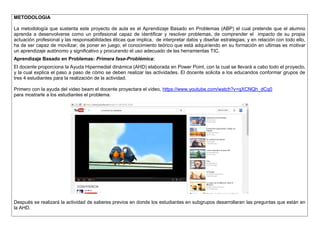 METODOLOGIA 
La metodología que sustenta este proyecto de aula es el Aprendizaje Basado en Problemas (ABP) el cual pretende que el alumno aprenda a desenvolverse como un profesional capaz de identificar y resolver problemas, de comprender el impacto de su propia actuación profesional y las responsabilidades éticas que implica, de interpretar datos y diseñar estrategias; y en relación con todo ello, ha de ser capaz de movilizar, de poner en juego, el conocimiento teórico que está adquiriendo en su formación en ultimas es motivar un aprendizaje autónomo y significativo y procurando el uso adecuado de las herramientas TIC. 
Aprendizaje Basado en Problemas: Primera fase-Problémica: 
El docente proporciona la Ayuda Hipermedial dinámica (AHD) elaborada en Power Point, con la cual se llevará a cabo todo el proyecto, y la cual explica el paso a paso de cómo se deben realizar las actividades. El docente solicita a los educandos conformar grupos de tres 4 estudiantes para la realización de la actividad. 
Primero con la ayuda del video beam el docente proyectara el video, https://www.youtube.com/watch?v=qXCNQh_dCq0 
para mostrarle a los estudiantes el problema. 
Después se realizará la actividad de saberes previos en donde los estudiantes en subgrupos desarrollaran las preguntas que están en la AHD. 
 