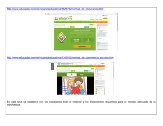 http://www.educaplay.com/es/recursoseducativos/1627762/normas_de_convivencia.htm 
http://www.educaplay.com/es/recursoseducativos/1359012/normas_de_convivencia_escuela.htm 
En esta fase se establece con los estudiantes todo el material y los lineamientos requeridos para el manejo adecuado de la convivencia. 
 