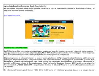 Aprendizaje Basado en Problemas: Cuarta fase-Productiva 
En esta fase los estudiantes deben diseñar y realizar caricaturas en PIXTON para alimentar un mural en la institución educativa y de esta forma promover la buena convivencia. 
http://www.pixton.com/es/ 
REFERENTES CONCEPTUALES: 
Las TIC son entendidas como instrumentos psicologicos para pensar, aprender, conocer, representar y transmitir a otras personas y otras generaciones los conocimientos adquiridos (Coll y Martí, 2001) de alli que son excelentes herramientas para intra e interpensar. Para el Intrapensamiento por cuanto contribuyen a generar procesos cognitivos en cada persona. 
El presente proyecto de aula es orientativo y se basa en la conceptualización del Aprendizaje Basado en Problemas (ABP) como pilar pedagógico del proceso formativo, Este planteamiento surge como una respuesta metodológica de los momentos y niveles de la estrategia de formación de Computadores para Educar que ha sido desarrollada ampliamente en el documento “La formación de docentes en TIC, casos exitosos de Computadores para Educar” de Briceño, Gonzáles y Mosquera (2010) también enmarcada en los lineamientos de la UNESCO (2008, 2011) y las políticas del Ministerio de Educación Nacional en cuanto la formación de docentes con TIC se refiere. 
En esta misma línea conceptual, Barrows (1986) define el ABP como: “un método de aprendizaje basado en el principio de usar  