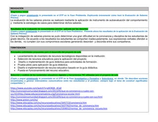 INDAGACION Diagnóstico inicial 
(Copie y pegue sintetizando lo presentado en el DTP en la Fase Problemita. Explicando brevemente cómo hará la Evaluación de Saberes Previos) 
La evaluación de los saberes previos se realizará mediante la aplicación de instrumento de autoevaluación del comportamiento y mediante la estrategia de casos para determinar dichos saberes. 
Resultados de la evaluación de conocimientos previos aplicada por los docentes 
(Copie y pegue sintetizando lo presentado en el DTP en la Fase Problémica. Presente ahora los resultados de la aplicación de la Evaluación de Saberes Previos) 
Con la indagación de saberes previos se pudo determinar una gran dificultad en la convivencia y disciplina de los estudiantes de grado décimo. De acuerdo a los resultados los estudiantes se comportan inadecuadamente, sus expresiones verbales ofenden a los demás, no cumplen con sus compromisos escolares generando desorden y discordia entre sus compañeros. 
TEMATIZACION Principales actividades propuestas para el desarrollo del proyecto de aula 
 Levantamiento de inventario de recursos tecnológicos disponibles en la institución. 
 Selección de recursos educativos para la aplicación del proyecto. 
 Diseño e implementación de guía didáctica para actividades de formación. 
 Prueba piloto para aplicación de guía didáctica. 
 Diseño e implementación de recurso educativo basado en la guía didáctica. 
 Puesta en funcionamiento del recurso educativo. Selección y análisis de los contenidos educativos digitales y herramientas TIC utilizadas para el proyecto de aula 
(Copie y pegue sintetizando lo presentado en el DTP en la Fase Investigativa y Formativa y Soluciónica, en donde “Se describen acciones encaminadas a generar intercambios comunicativos entre los estudiantes y el profesor, siempre bajo el lema de construir significados compartidos”.) 
https://www.youtube.com/watch?v=qXCNQh_dCq0 
http://conviveencomunidad.blogspot.com/2013/05/que-es-convivencia-y-cuales-son- sus.htmlhttp://www.educacionenvalores.org/Convivencia-escolar.html 
http://conviveencomunidad.blogspot.com/2013/05/que-es-convivencia-y-cuales-son-sus.html 
http://www.pixton.com/es/ 
http://www.educaplay.com/es/recursoseducativos/1641713/convivencia.htm 
http://www.educaplay.com/es/recursoseducativos/1627762/normas_de_convivencia.htm 
http://www.educaplay.com/es/recursoseducativos/1359012/normas_de_convivencia_escuela.htm 
 