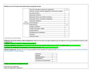 Señale con una X el área en que está inscrito el proyecto de aula: 
Áreas Curricular 
Ciencias naturales y educación ambiental. 
X 
Ciencias sociales, historia, geografía, constitución política y/o democrática. 
Educación artística. 
Educación ética y en valores humanos. 
Educación física, recreación y deportes. 
Educación religiosa. 
Humanidades. 
Matemáticas. 
X 
Lengua castellana. 
Lengua extranjera: Inglés 
Lengua Nativa* 
Competencias Ciudadanas. 
Filosofía 
Todas las áreas 
*Lengua Nativa para comunidades indígenas. 
Población con la que se lleva a cabo la experiencia (Seleccione los ítems que logran detallar el tipo de población con la que principalmente se lleva a cabo la experiencia): a) Sector: Urbano Rural Población de Fronteras b) Grados Escolares: Preescolar 1° 2° 3° 4° 5° 6° 7° 8° 9° 10° 11° Otro Cuál?: _________________ C) Número de estudiantes que participan en el proyecto de aula:_120______________________ 
d)Grupo Poblaciones: Marque con una X el grupo poblacional que beneficia el Proyecto de Aula: (Aparece en el Formulario de N4 PORTAFOLIO DIGITAL ACTUALIZADO 2ª. Añadir opciones) 
Indígenas 
Raizales 
Afrocolombianos 
Desplazados 
Condición de Discapacidad 
,.,. Tiempo de desarrollo del proyecto de aula 
Fecha de inicio: septiembre 
Fecha de finalización: septiembre  