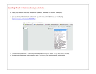 Aprendizaje Basado en Problemas: Cuarta fase-Productiva 
 Cada grupo realizara preguntas de las dudas que tenga, al docente (25 minutos, una sesión): 
 Los estudiantes individualmente realizaran la siguiente evaluación (15 minutos por estudiante): 
http://www.thatquiz.org/es/classtest?GRQYP6J4 
 Los estudiantes que finalicen la evaluación pueden trabajar formando grupos de 3 en el juego de la primera actividad. 
 Durante todas las actividades el docente estará atento a solucionar y guiar las inquietudes de los estudiantes. 
 