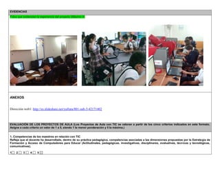 EVIDENCIAS Fotos que evidencien la experiencia del proyecto (Máximo 4) 
ANEXOS 
Dirección web1: http://es.slideshare.net/yufrata/801-sub-3-42171402 
EVALUACIÓN DE LOS PROYECTOS DE AULA (Los Proyectos de Aula con TIC se valoran a partir de los cinco criterios indicados en este formato. Asigne a cada criterio un valor de 1 a 5, siendo 1 la menor ponderación y 5 la máxima.) 
1. Competencias de los maestros en relación con TIC 
Refleja que el docente ha desarrollado, dentro de su práctica pedagógica, competencias asociadas a las dimensiones propuestas por la Estrategia de Formación y Acceso de Computadores para Educar (Actitudinales, pedagógicas, investigativas, disciplinares, evaluativas, técnicas y tecnológicas, comunicativas). 
1 2 3 4 5  
