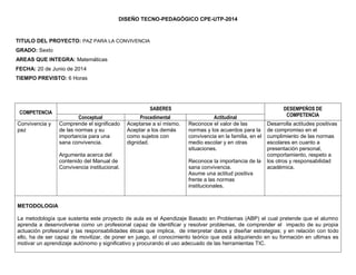 DISEÑO TECNO-PEDAGÓGICO CPE-UTP-2014 
TITULO DEL PROYECTO: PAZ PARA LA CONVIVENCIA 
GRADO: Sexto 
AREAS QUE INTEGRA: Matemáticas 
FECHA: 20 de Junio de 2014 
TIEMPO PREVISTO: 6 Horas 
COMPETENCIA 
SABERES 
DESEMPEÑOS DE COMPETENCIA 
Conceptual 
Procedimental 
Actitudinal 
Convivencia y paz 
Comprende el significado de las normas y su importancia para una sana convivencia. 
Argumenta acerca del contenido del Manual de Convivencia institucional. 
Aceptarse a sí mismo. 
Aceptar a los demás como sujetos con dignidad. 
Reconoce el valor de las normas y los acuerdos para la convivencia en la familia, en el medio escolar y en otras situaciones. 
Reconoce la importancia de la sana convivencia. 
Asume una actitud positiva frente a las normas institucionales. 
Desarrolla actitudes positivas de compromiso en el cumplimiento de las normas escolares en cuanto a presentación personal, comportamiento, respeto a los otros y responsabilidad académica. 
METODOLOGIA 
La metodología que sustenta este proyecto de aula es el Apendizaje Basado en Problemas (ABP) el cual pretende que el alumno aprenda a desenvolverse como un profesional capaz de identificar y resolver problemas, de comprender el impacto de su propia actuación profesional y las responsabilidades éticas que implica, de interpretar datos y diseñar estrategias; y en relación con todo ello, ha de ser capaz de movilizar, de poner en juego, el conocimiento teórico que está adquiriendo en su formación en ultimas es motivar un aprendizaje autónomo y significativo y procurando el uso adecuado de las herramientas TIC. 
 