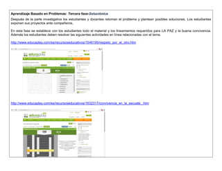 Aprendizaje Basado en Problemas: Tercera fase-Soluciónica 
Después de la parte investigativa los estudiantes y docentes retoman el problema y plantean posibles soluciones. Los estudiantes exponen sus proyectos ante compañeros, 
En esta fase se establece con los estudiantes todo el material y los lineamientos requeridos para LA PAZ y la buena convivencia. Además los estudiantes deben resolver las siguientes actividades en línea relacionadas con el tema. 
http://www.educaplay.com/es/recursoseducativos/1546195/respeto_por_el_otro.htm 
http://www.educaplay.com/es/recursoseducativos/1632317/convivencia_en_la_escuela_.htm 
 