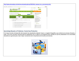 http://www.educaplay.com/es/recursoseducativos/39434/el_manual_de_convivencia.htm 
Aprendizaje Basado en Problemas: Cuarta fase-Productiva 
A lo largo de todo el desarrollo del proyecto los estudiantes deberán hacer un registro fotográfico que evidencie el proceso llevado a cabo, con el fin de tener insumos para la realización de un video en el programa foto narrada el cual se presentara a la comunidad educativa en general para crear mayor conciencia de la importancia de la sana convivencia. 
 