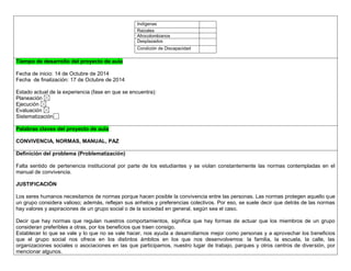 Indígenas 
Raizales 
Afrocolombianos 
Desplazados 
Condición de Discapacidad 
,.,. Tiempo de desarrollo del proyecto de aula 
Fecha de inicio: 14 de Octubre de 2014 
Fecha de finalización: 17 de Octubre de 2014 
Estado actual de la experiencia (fase en que se encuentra): 
Planeación 
Ejecución 
Evaluación 
Sistematización 
Palabras claves del proyecto de aula 
CONVIVENCIA, NORMAS, MANUAL, PAZ 
Definición del problema (Problematización) 
Falta sentido de pertenencia institucional por parte de los estudiantes y se violan constantemente las normas contempladas en el manual de convivencia. 
JUSTIFICACIÒN 
Los seres humanos necesitamos de normas porque hacen posible la convivencia entre las personas. Las normas protegen aquello que un grupo considera valioso; además, reflejan sus anhelos y preferencias colectivos. Por eso, se suele decir que detrás de las normas hay valores y aspiraciones de un grupo social o de la sociedad en general, según sea el caso. 
Decir que hay normas que regulan nuestros comportamientos, significa que hay formas de actuar que los miembros de un grupo consideran preferibles a otras, por los beneficios que traen consigo. 
Establecer lo que se vale y lo que no se vale hacer, nos ayuda a desarrollarnos mejor como personas y a aprovechar los beneficios que el grupo social nos ofrece en los distintos ámbitos en los que nos desenvolvemos: la familia, la escuela, la calle, las organizaciones sociales o asociaciones en las que participamos, nuestro lugar de trabajo, parques y otros centros de diversión, por mencionar algunos.  
