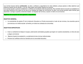 Las normas buscan darnos certidumbre, es decir, confianza y seguridad en la vida cotidiana, porque gracias a ellas sabemos qué podemos esperar de los demás y, a la vez, ellos saben qué pueden esperar de nosotros. 
Las normas ayudan a prevenir problemas o conflictos en la relación entre las personas. Pero también tienen la función de establecer lo que debe hacerse en los casos en los que no se respetan las reglas de convivencia. Es decir, las normas también están hechas para reprender o corregir a quienes, teniendo el deber, no respetan las normas y causan un daño a la convivencia 
Objetivos del proyecto de aula (general y específicos) 
OBJETIVO GENERAL 
 Los estudiantes de grados 5ª de la Institución Educativa La Florida reconocerán el valor de las normas y los acuerdos para la convivencia en el medio escolar ,la familia y en todos los contextos de comunidad. 
OBJETIVOS ESPECÍFICOS: 
 Crear un ambiente de trabajo en equipo, potenciando actividades grupales que logren en nuestros estudiantes un clima de sana y alegre convivencia 
 Mejorar el grado de aceptación y cumplimiento de las normas institucionales 
 Prevenir los conflictos entre los miembros de la comunidad educativa.  
