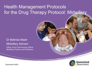 Health Management Protocols 
for the Drug Therapy Protocol: Midwifery 
Drug Therapy Protocol: 
Midwifery 
2011 Review and Changes 
Dr Belinda Maier 
Midwifery Advisor 
Office of the Chief Nursing Officer 
Midwifery Practice and Profession 
Dr Belinda Maier 
Midwifery Advisor 
 