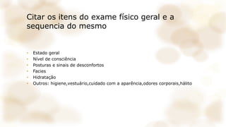 Citar os itens do exame físico geral e a
sequencia do mesmo
• Estado geral
• Nível de consciência
• Posturas e sinais de desconfortos
• Facies
• Hidratação
• Outros: higiene,vestuário,cuidado com a aparência,odores corporais,hálito
 