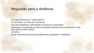 Perguntas para a dinâmica
1) O que entendo por “estado geral”?
2) Conceituar os níveis de consciência
A)Lúcido b)letárgico c)obnubilado d) torporoso e)comatoso
3)Paciente é encontrado no leito em decúbito lateral direito preferencial.o que
essa postura pode indicar?
4) Definir :
Facies hipocrática,leonina,esclerodérmica,mongoloide e miastênica
 