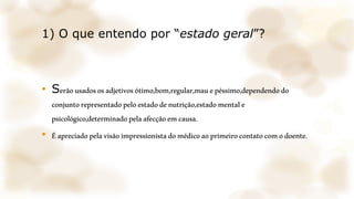 1) O que entendo por “estado geral”?
• Serãousadososadjetivosótimo,bom,regular,mauepéssimo,dependendodo
conjuntorepresentadopeloestadodenutrição,estadomentale
psicológico,determinadopelaafecçãoemcausa.
• Éapreciadopelavisãoimpressionistadomédicoaoprimeirocontatocomodoente.
 